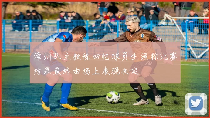 漳州队主教练回忆球员生涯称比赛结果最终由场上表现决定