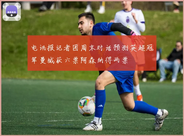 电讯报记者团周末对话预测英超冠军曼城获六票阿森纳得两票