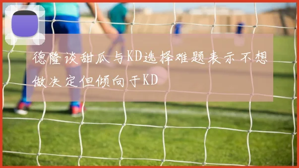 德隆谈甜瓜与KD选择难题表示不想做决定但倾向于KD