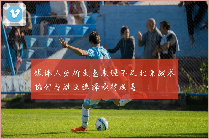 媒体人分析麦基表现不足北京战术执行与进攻选择亟待改善