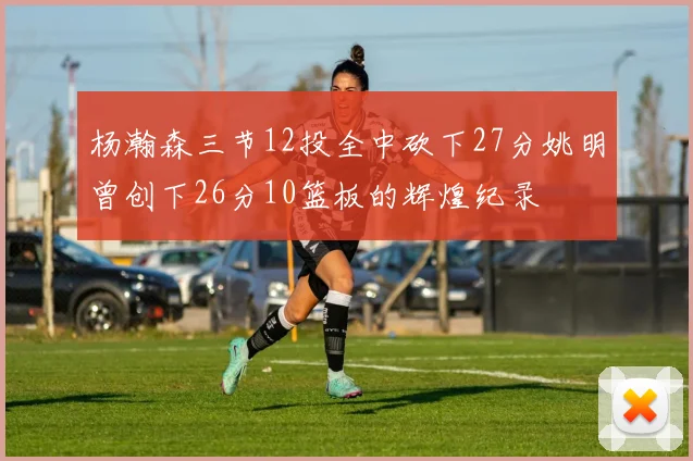 杨瀚森三节12投全中砍下27分姚明曾创下26分10篮板的辉煌纪录