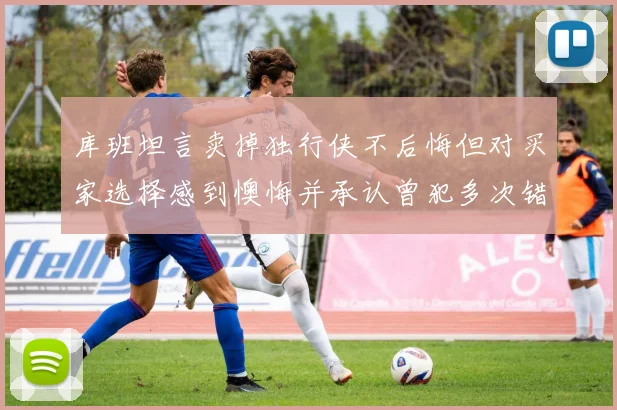 库班坦言卖掉独行侠不后悔但对买家选择感到懊悔并承认曾犯多次错误