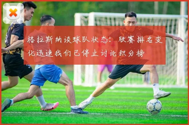 格拉斯纳谈球队状态：联赛排名变化迅速我们已停止讨论积分榜