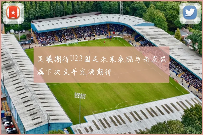 吴曦期待U23国足未来表现与老友武磊下次交手充满期待