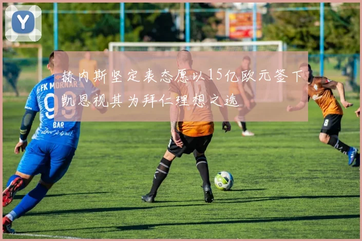 赫内斯坚定表态愿以15亿欧元签下凯恩视其为拜仁理想之选