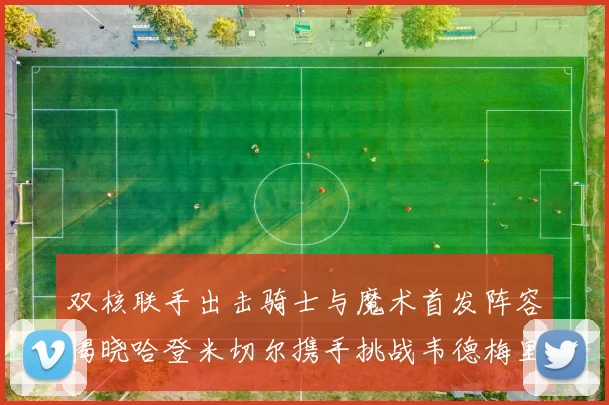 双核联手出击骑士与魔术首发阵容揭晓哈登米切尔携手挑战韦德梅里尔