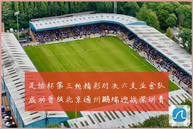 足协杯第三轮精彩对决六支业余队成功晋级北京通州鹏瑞迎战深圳青年人