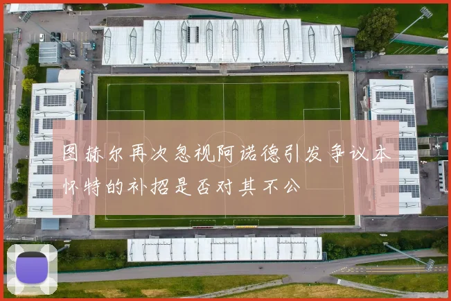 图赫尔再次忽视阿诺德引发争议本怀特的补招是否对其不公
