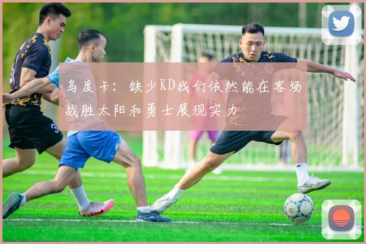 乌度卡：缺少KD我们依然能在客场战胜太阳和勇士展现实力