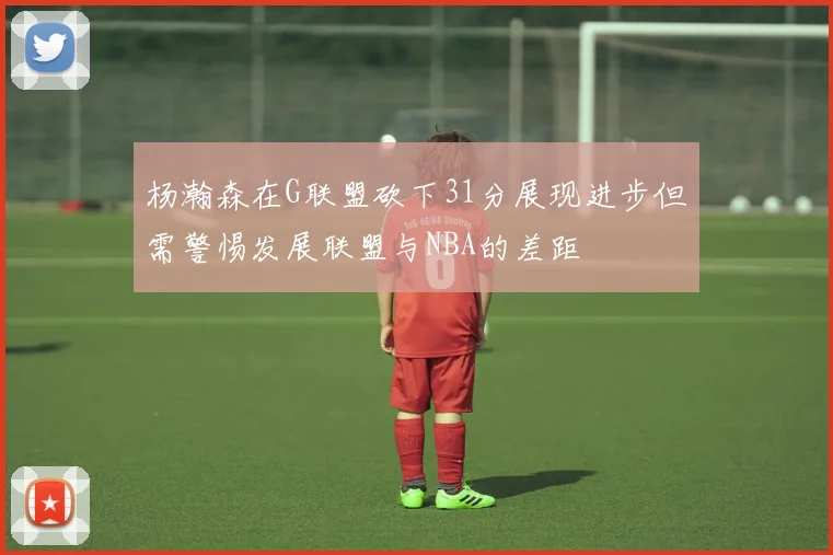 杨瀚森在G联盟砍下31分展现进步但需警惕发展联盟与NBA的差距