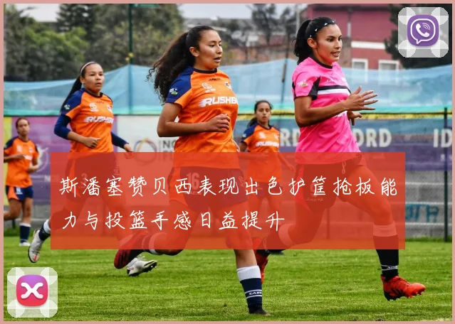 斯潘塞赞贝西表现出色护筐抢板能力与投篮手感日益提升