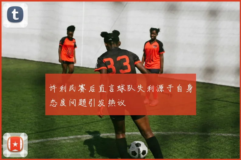 许利民赛后直言球队失利源于自身态度问题引发热议