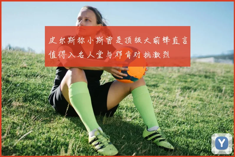 皮尔斯称小斯曾是顶级大前锋直言值得入名人堂与邓肯对抗激烈