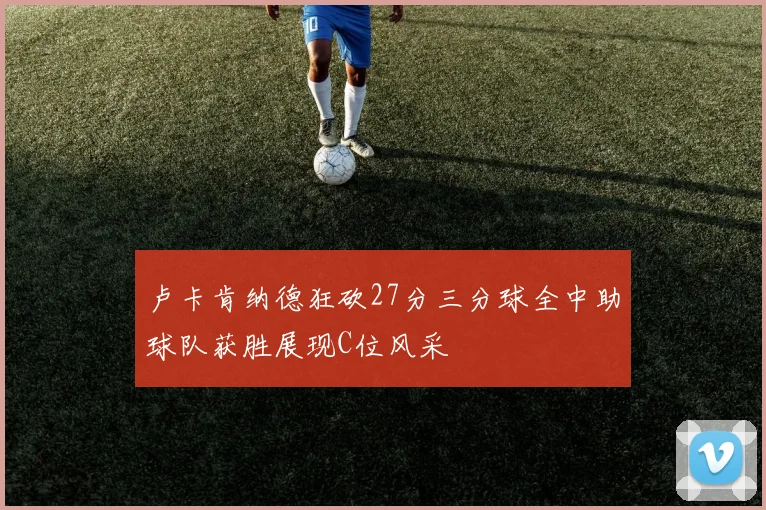 卢卡肯纳德狂砍27分三分球全中助球队获胜展现C位风采