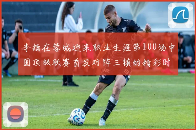 李扬在蓉城迎来职业生涯第100场中国顶级联赛首发对阵三镇的精彩时刻