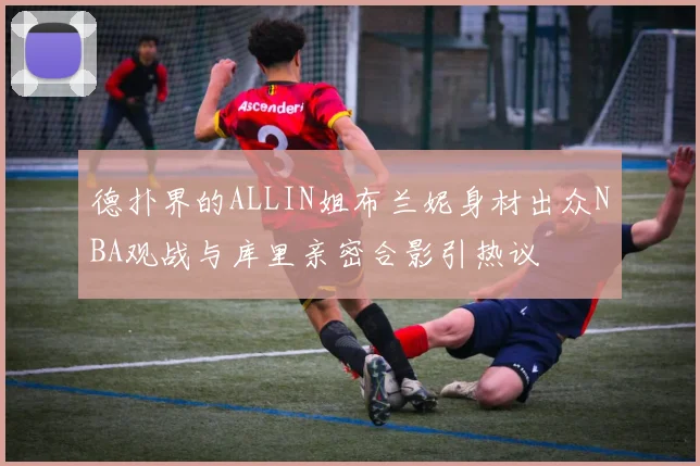 德扑界的ALLIN姐布兰妮身材出众NBA观战与库里亲密合影引热议