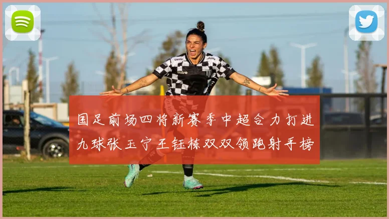 国足前场四将新赛季中超合力打进九球张玉宁王钰栋双双领跑射手榜