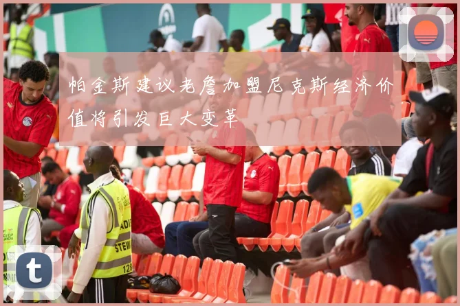 帕金斯建议老詹加盟尼克斯经济价值将引发巨大变革