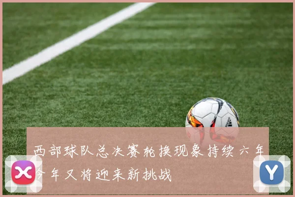 西部球队总决赛轮换现象持续六年今年又将迎来新挑战