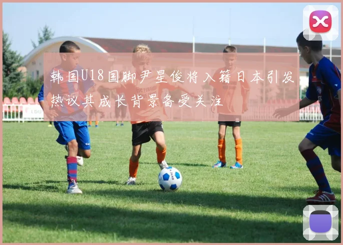 韩国U18国脚尹星俊将入籍日本引发热议其成长背景备受关注