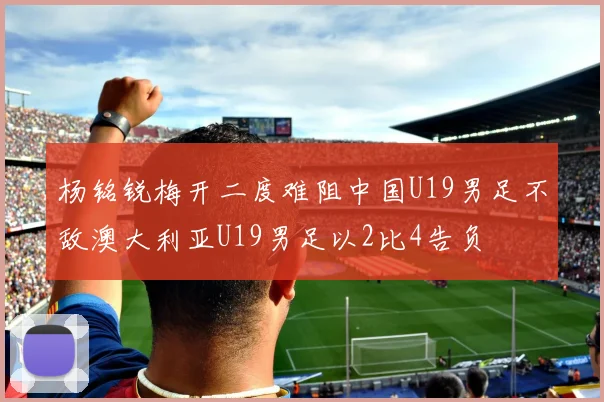 杨铭锐梅开二度难阻中国U19男足不敌澳大利亚U19男足以2比4告负